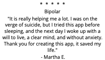 ***** Bipolar "It is really helping me a lot. I was on the verge of suicide, but I tried this app before sleeping, and the next day I woke up with a will to live, a clear mind, and without anxiety. Thank you for creating this app, it saved my life." - Martha E.